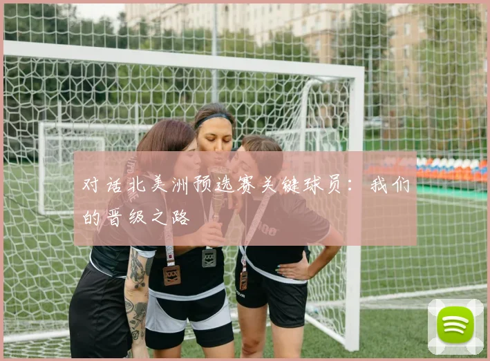 对话北美洲预选赛关键球员：我们的晋级之路
