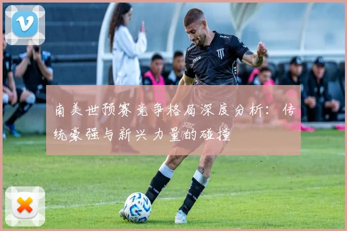 南美世预赛竞争格局深度分析：传统豪强与新兴力量的碰撞