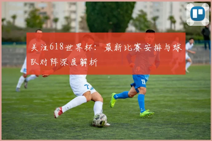 关注618世界杯:最新比赛安排与球队对阵深度解析