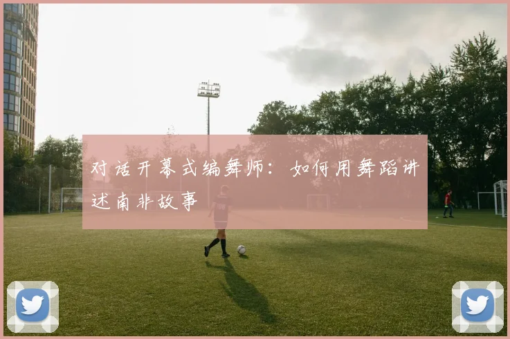 对话开幕式编舞师：如何用舞蹈讲述南非故事