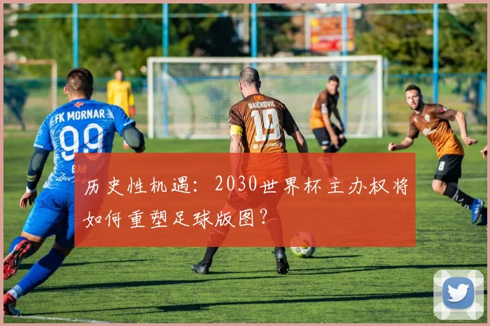 历史性机遇:2030世界杯主办权将如何重塑足球版图?