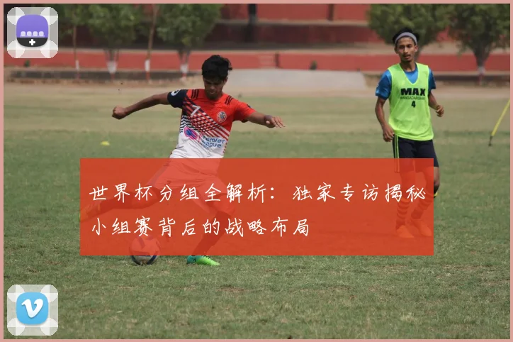 世界杯分组全解析：独家专访揭秘小组赛背后的战略布局