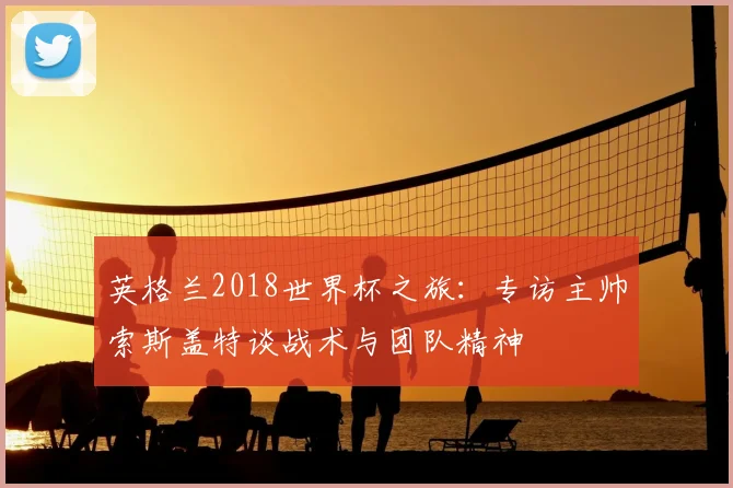 英格兰2018世界杯之旅：专访主帅索斯盖特谈战术与团队精神