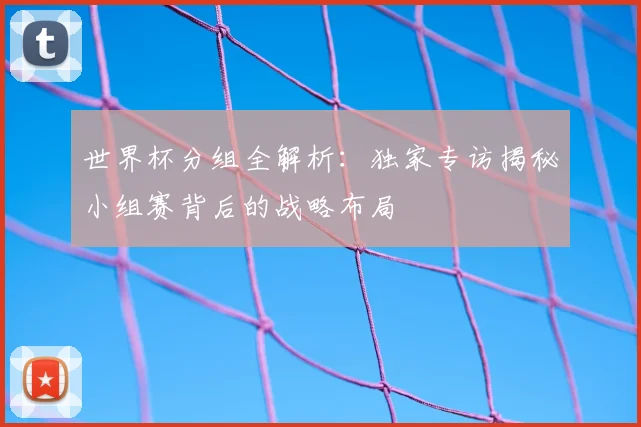 世界杯分组全解析:独家专访揭秘小组赛背后的战略布局