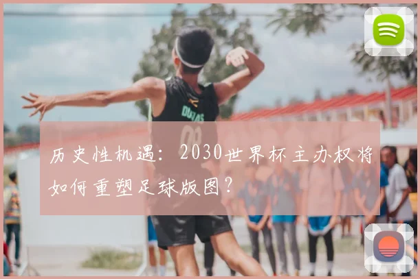 历史性机遇:2030世界杯主办权将如何重塑足球版图?