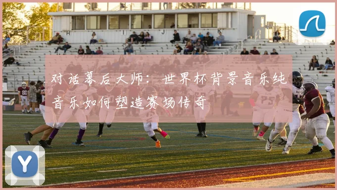 对话幕后大师:世界杯背景音乐纯音乐如何塑造赛场传奇