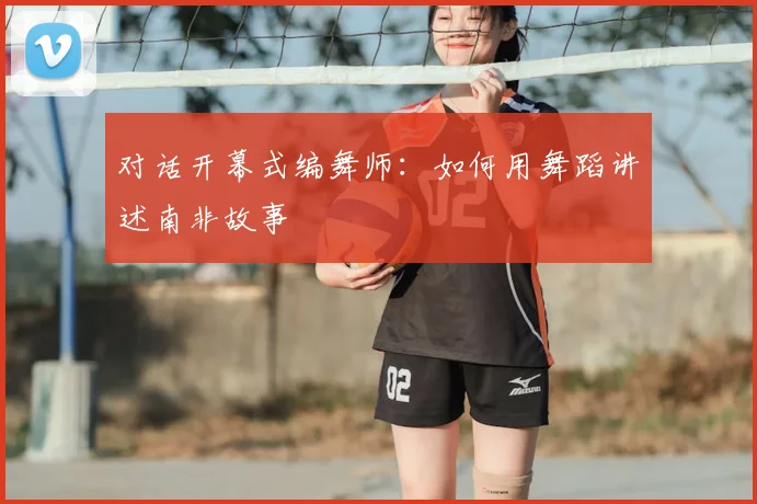 对话开幕式编舞师：如何用舞蹈讲述南非故事