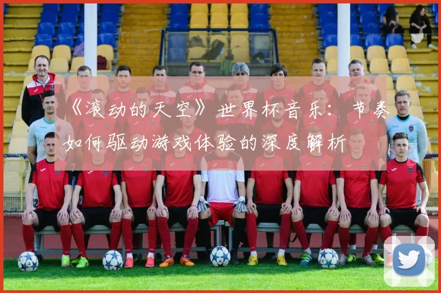 《滚动的天空》世界杯音乐:节奏如何驱动游戏体验的深度解析