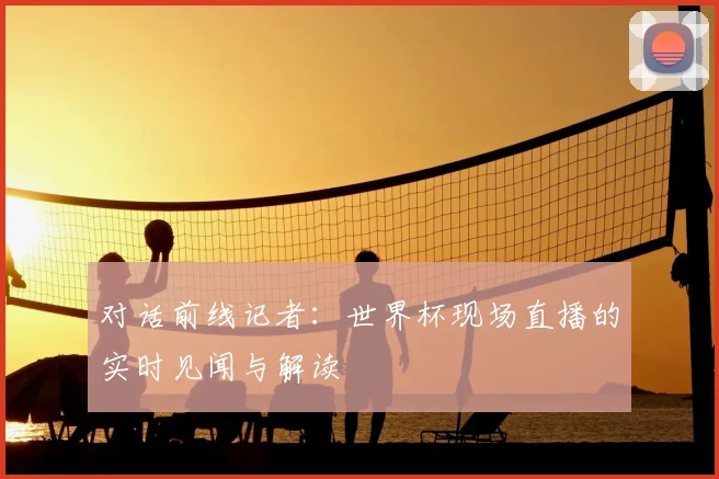 对话前线记者：世界杯现场直播的实时见闻与解读