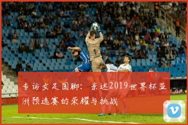 专访女足国脚：亲述2019世界杯亚洲预选赛的荣耀与挑战