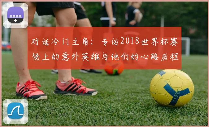 对话冷门主角：专访2018世界杯赛场上的意外英雄与他们的心路历程