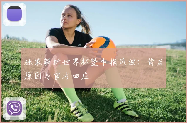 独家解析世界杯竖中指风波:背后原因与官方回应