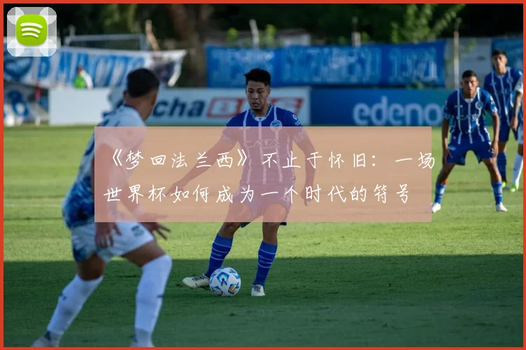 《梦回法兰西》不止于怀旧：一场世界杯如何成为一个时代的符号