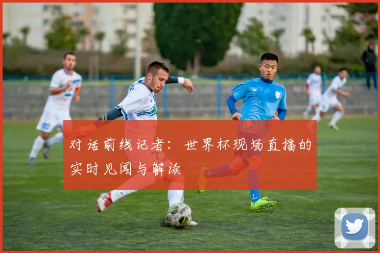 对话前线记者：世界杯现场直播的实时见闻与解读