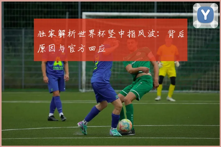 独家解析世界杯竖中指风波：背后原因与官方回应