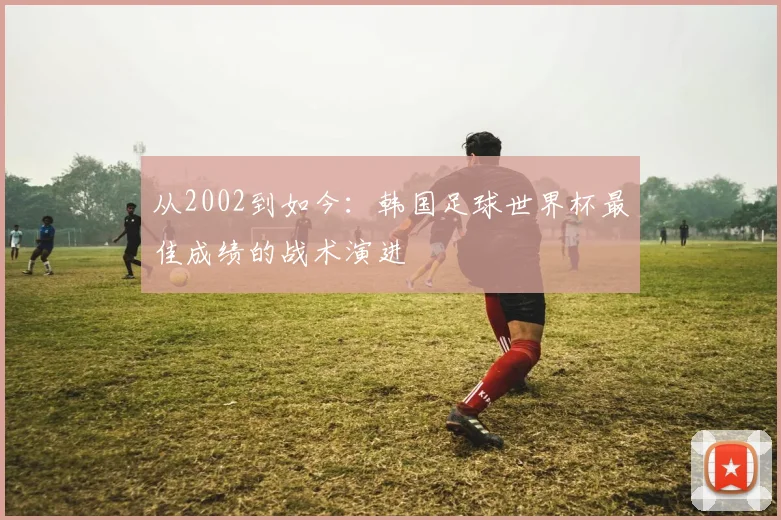 从2002到如今:韩国足球世界杯最佳成绩的战术演进