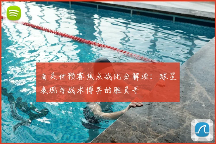 南美世预赛焦点战比分解读：球星表现与战术博弈的胜负手