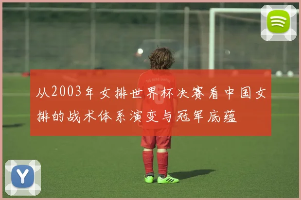 从2003年女排世界杯决赛看中国女排的战术体系演变与冠军底蕴