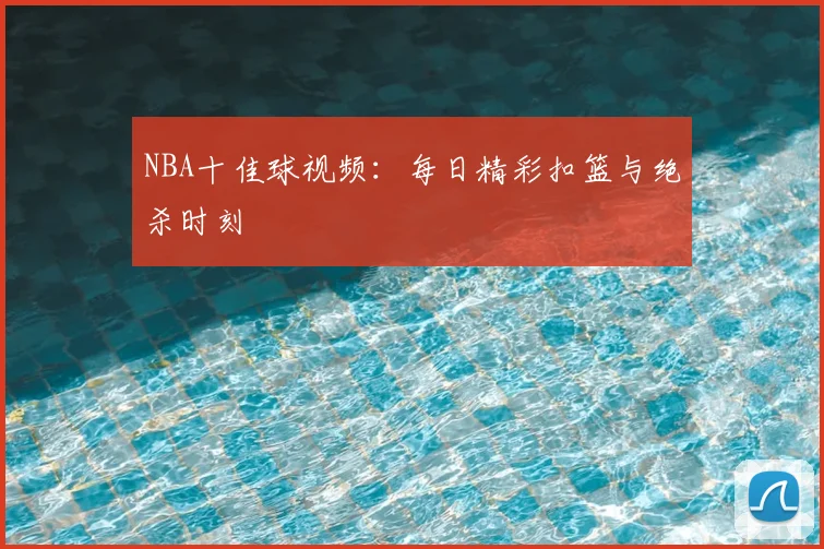 NBA十佳球视频:每日精彩扣篮与绝杀时刻