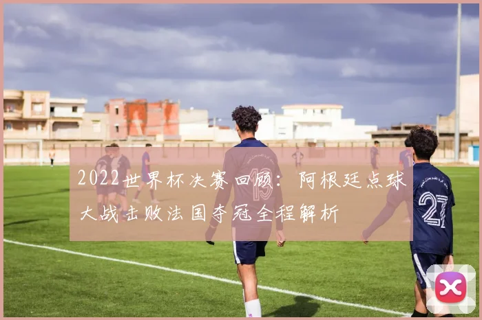 2022世界杯决赛回顾：阿根廷点球大战击败法国夺冠全程解析