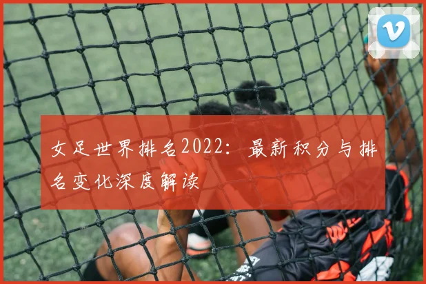 女足世界排名2022：最新积分与排名变化深度解读
