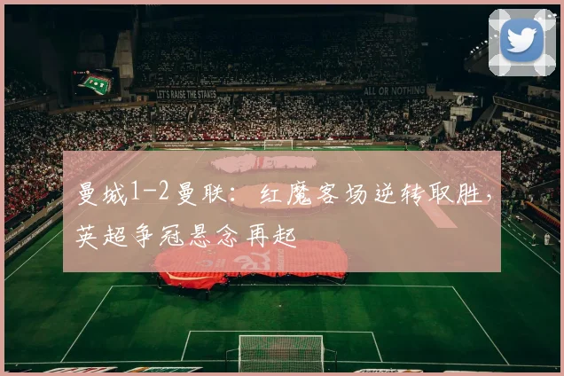 曼城1-2曼联：红魔客场逆转取胜，英超争冠悬念再起