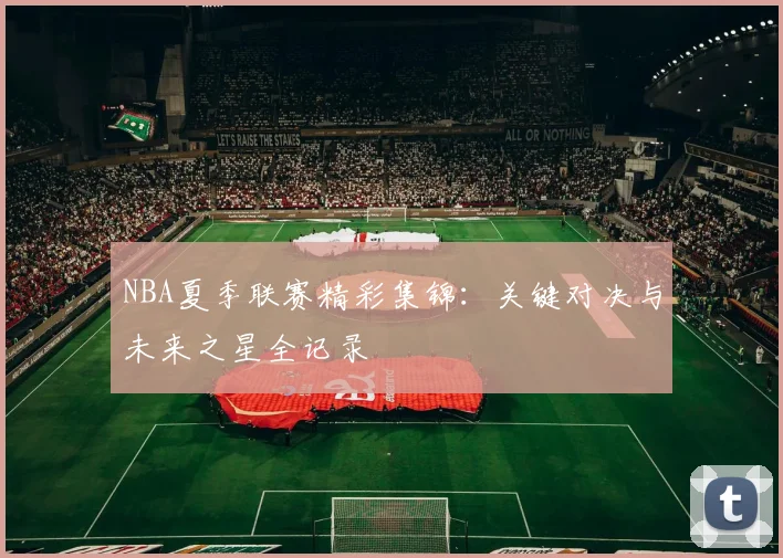 NBA夏季联赛精彩集锦：关键对决与未来之星全记录