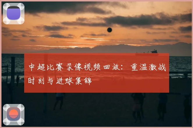 中超比赛录像视频回放：重温激战时刻与进球集锦
