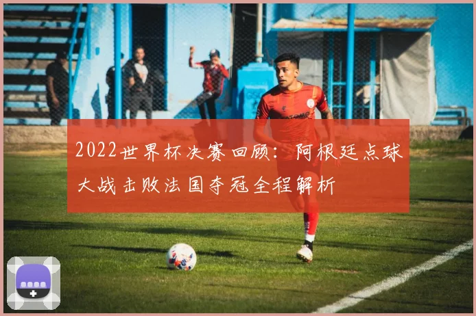 2022世界杯决赛回顾：阿根廷点球大战击败法国夺冠全程解析