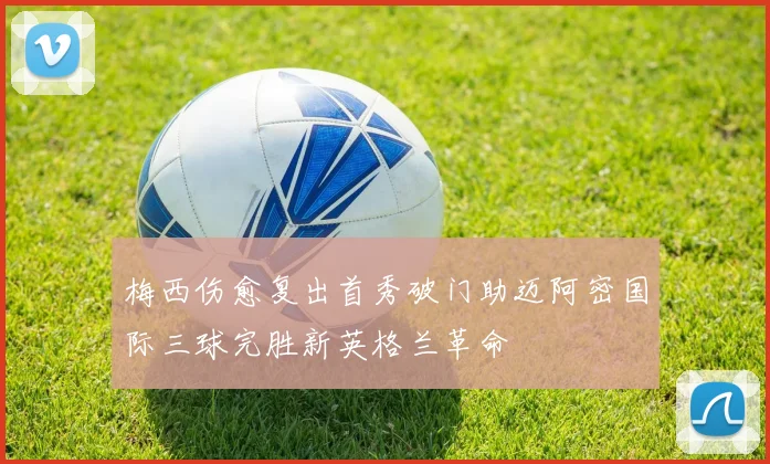 梅西伤愈复出首秀破门助迈阿密国际三球完胜新英格兰革命