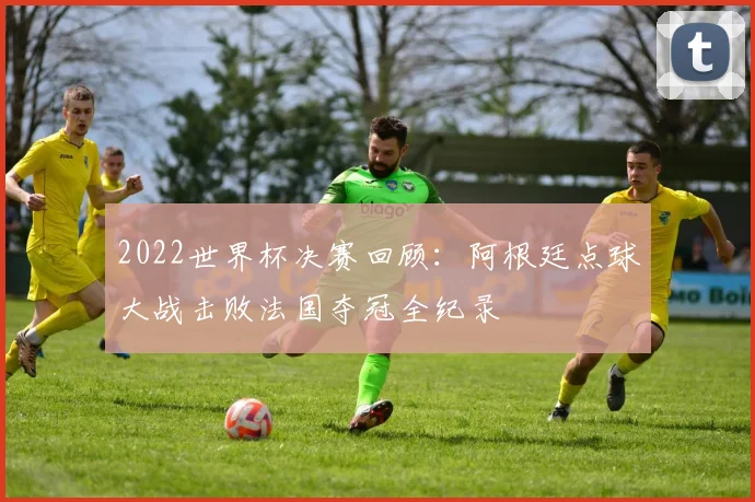 2022世界杯决赛回顾：阿根廷点球大战击败法国夺冠全纪录