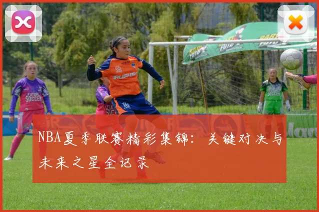 NBA夏季联赛精彩集锦:关键对决与未来之星全记录