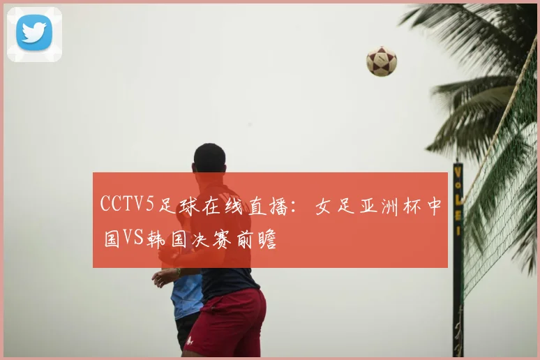 CCTV5足球在线直播：女足亚洲杯中国VS韩国决赛前瞻