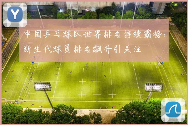 中国乒乓球队世界排名持续霸榜，新生代球员排名飙升引关注