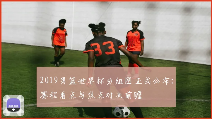 2019男篮世界杯分组图正式公布：赛程看点与焦点对决前瞻