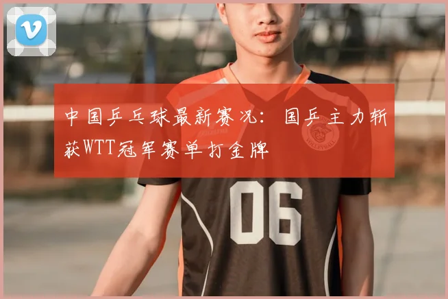 中国乒乓球最新赛况：国乒主力斩获WTT冠军赛单打金牌