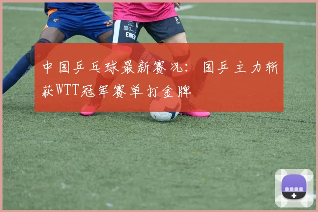 中国乒乓球最新赛况：国乒主力斩获WTT冠军赛单打金牌