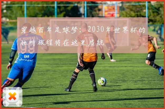 穿越百年足球梦：2030年世界杯的独特旅程将在这里启航