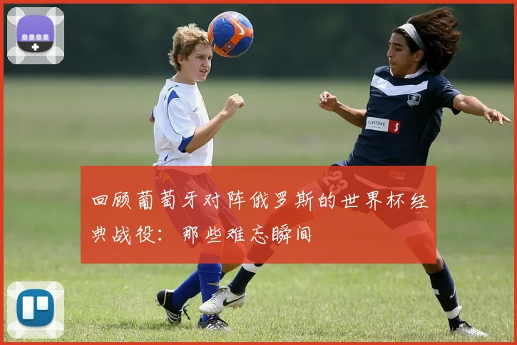 回顾葡萄牙对阵俄罗斯的世界杯经典战役：那些难忘瞬间